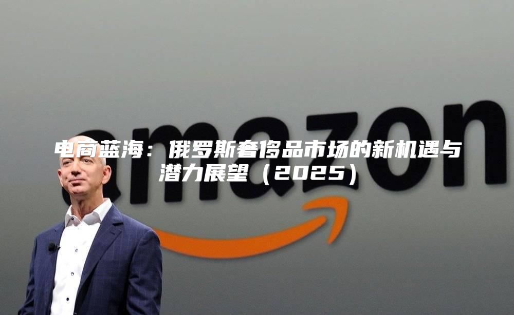 电商蓝海：俄罗斯奢侈品市场的新机遇与潜力展望2025