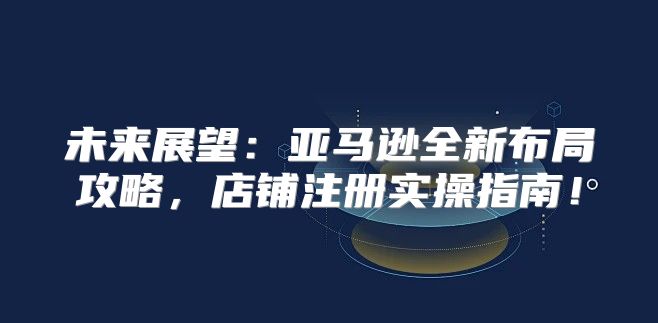 未来展望：亚马逊全新布局攻略，店铺注册实操指南！