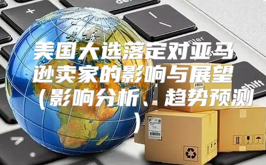 美国大选落定对亚马逊卖家的影响与展望影响分析、趋势预测