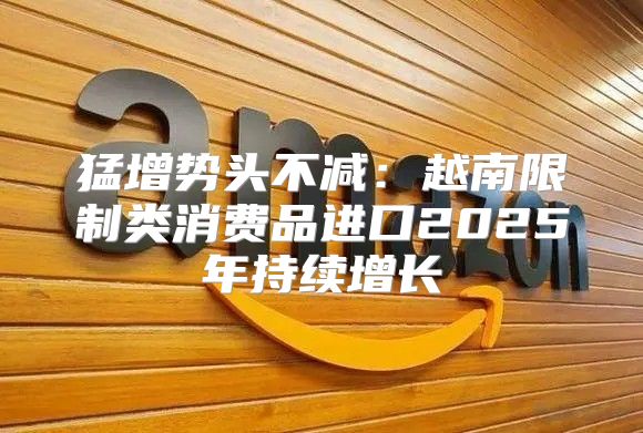 猛增势头不减：越南限制类消费品进口2025年持续增长