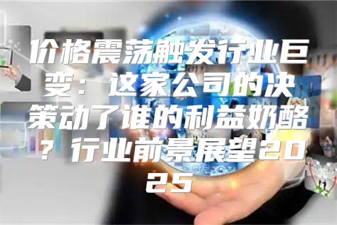 价格震荡触发行业巨变：这家公司的决策动了谁的利益奶酪？行业前景展望2025
