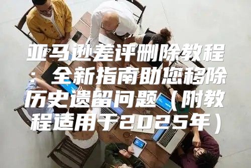 亚马逊差评删除教程：全新指南助您移除历史遗留问题附教程适用于2025年
