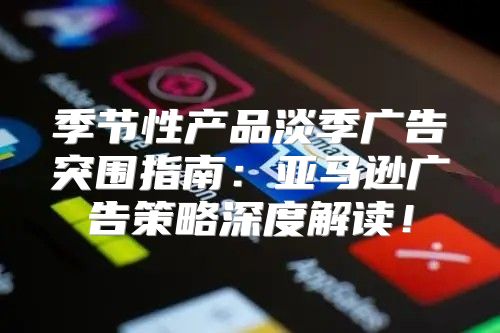 季节性产品淡季广告突围指南：亚马逊广告策略深度解读！