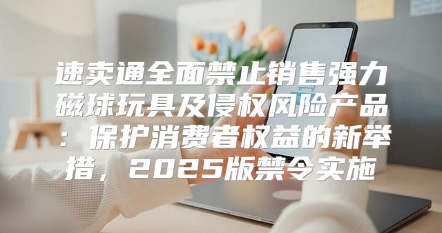 速卖通全面禁止销售强力磁球玩具及侵权风险产品：保护消费者权益的新举措，2025版禁令实施