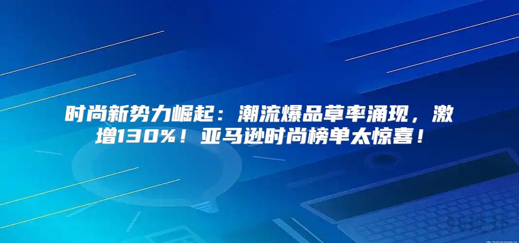 时尚新势力崛起：潮流爆品草率涌现，激增130%！亚马逊时尚榜单太惊喜！