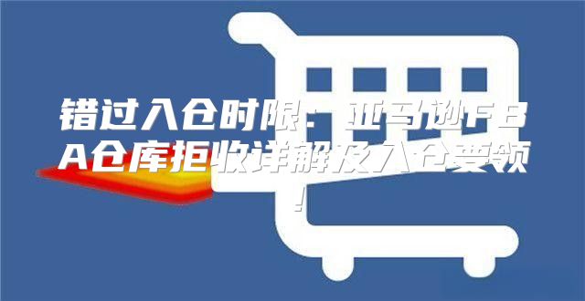 错过入仓时限：亚马逊FBA仓库拒收详解及入仓要领！