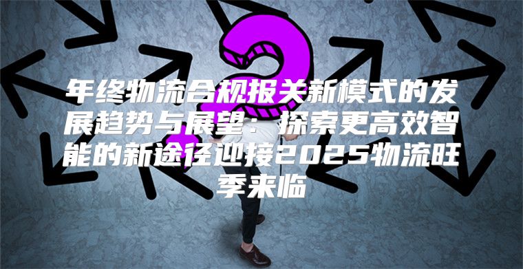 年终物流合规报关新模式的发展趋势与展望：探索更高效智能的新途径迎接2025物流旺季来临