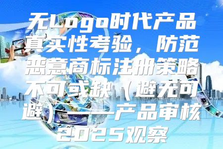 无Logo时代产品真实性考验，防范恶意商标注册策略不可或缺避无可避——产品审核2025观察