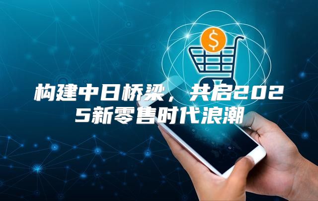 构建中日桥梁，共启2025新零售时代浪潮