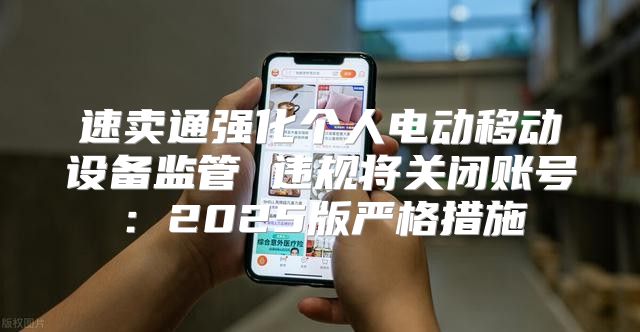 速卖通强化个人电动移动设备监管 违规将关闭账号：2025版严格措施