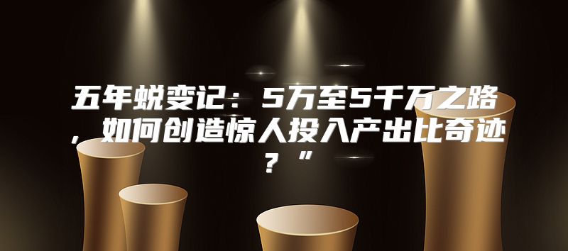 五年蜕变记：5万至5千万之路，如何创造惊人投入产出比奇迹？”