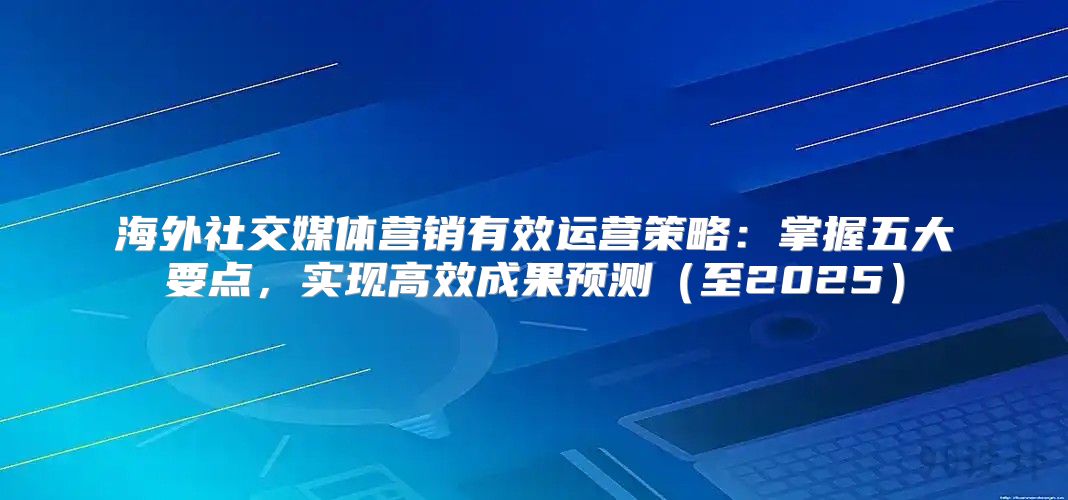 海外社交媒体营销有效运营策略：掌握五大要点，实现高效成果预测至2025