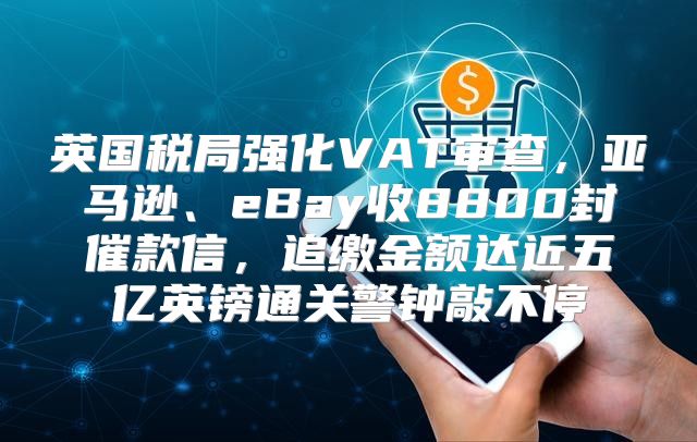 英国税局强化VAT审查，亚马逊、eBay收8800封催款信，追缴金额达近五亿英镑通关警钟敲不停
