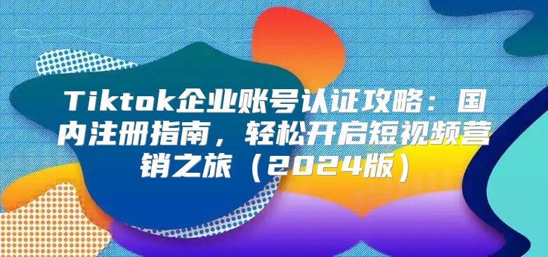 Tiktok企业账号认证攻略：国内注册指南，轻松开启短视频营销之旅2025版