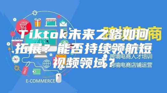 Tiktok未来之路如何拓展？能否持续领航短视频领域？