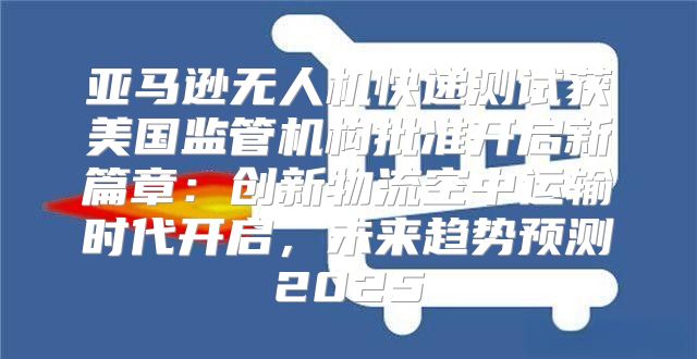 亚马逊无人机快递测试获美国监管机构批准开启新篇章：创新物流空中运输时代开启，未来趋势预测2025
