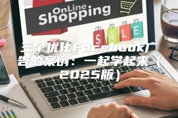 三个优化Facebook广告的案例：一起学起来2025版