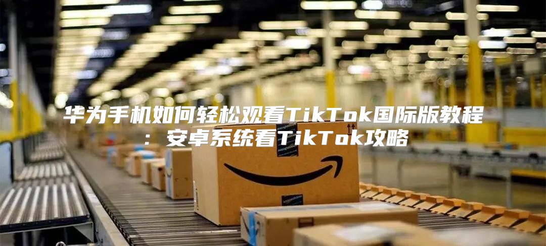 华为手机如何轻松观看TikTok国际版教程：安卓系统看TikTok攻略