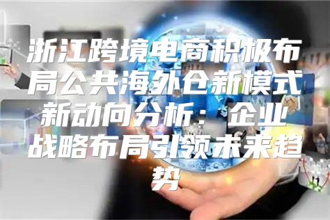 浙江跨境电商积极布局公共海外仓新模式新动向分析：企业战略布局引领未来趋势