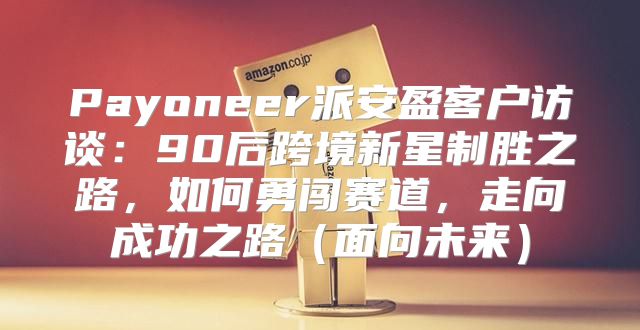 Payoneer派安盈客户访谈：90后跨境新星制胜之路，如何勇闯赛道，走向成功之路面向未来