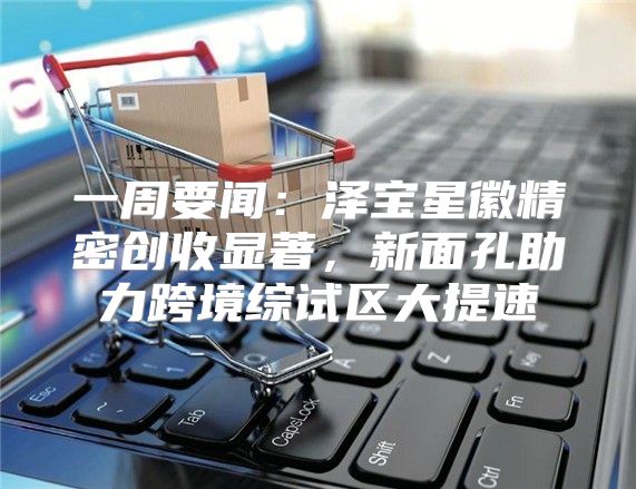 一周要闻：泽宝星徽精密创收显著，新面孔助力跨境综试区大提速