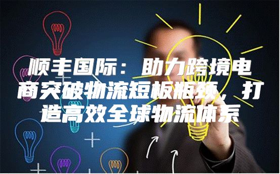 顺丰国际：助力跨境电商突破物流短板瓶颈，打造高效全球物流体系