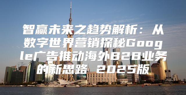 智赢未来之趋势解析：从数字世界营销探秘Google广告推动海外B2B业务的新思路 2025版