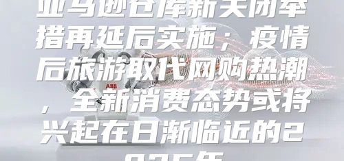 亚马逊仓库新关闭举措再延后实施；疫情后旅游取代网购热潮，全新消费态势或将兴起在日渐临近的2025年