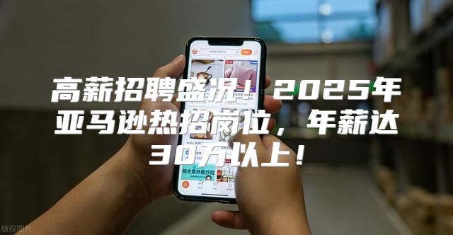 高薪招聘盛况！2025年亚马逊热招岗位，年薪达30万以上！