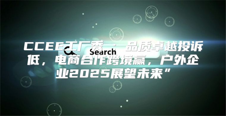 CCEE工厂秀⑧：品质卓越投诉低，电商合作跨境赢，户外企业2025展望未来”