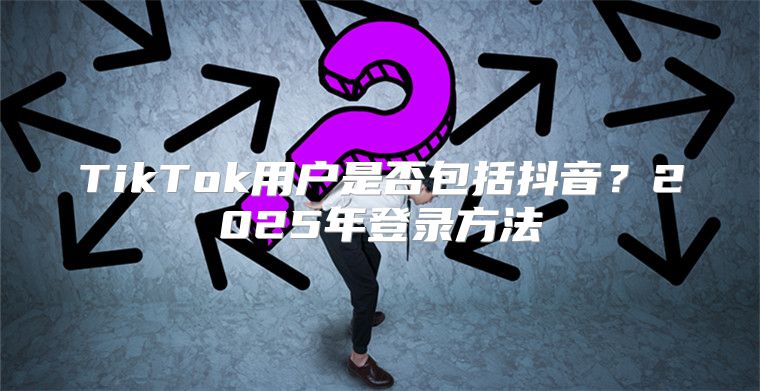 TikTok用户是否包括抖音？2025年登录方法