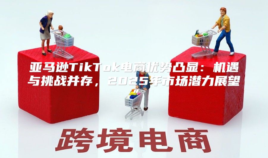 亚马逊TikTok电商优势凸显：机遇与挑战并存，2025年市场潜力展望”