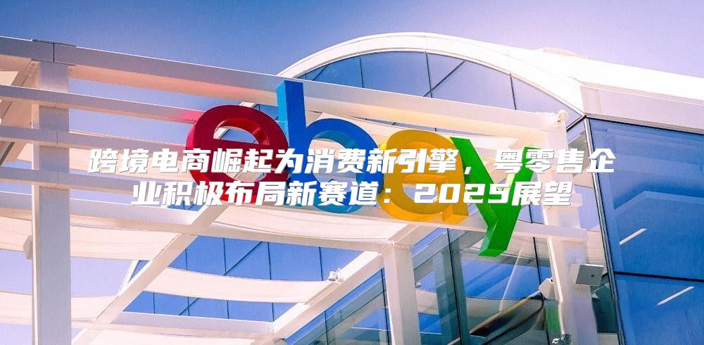 跨境电商崛起为消费新引擎，粤零售企业积极布局新赛道：2025展望