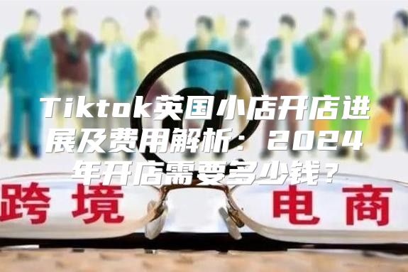 Tiktok英国小店开店进展及费用解析：2025年开店需要多少钱？