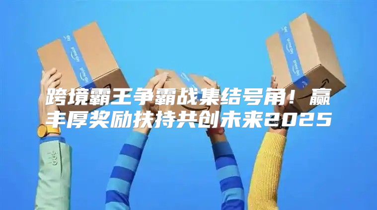 跨境霸王争霸战集结号角！赢丰厚奖励扶持共创未来2025