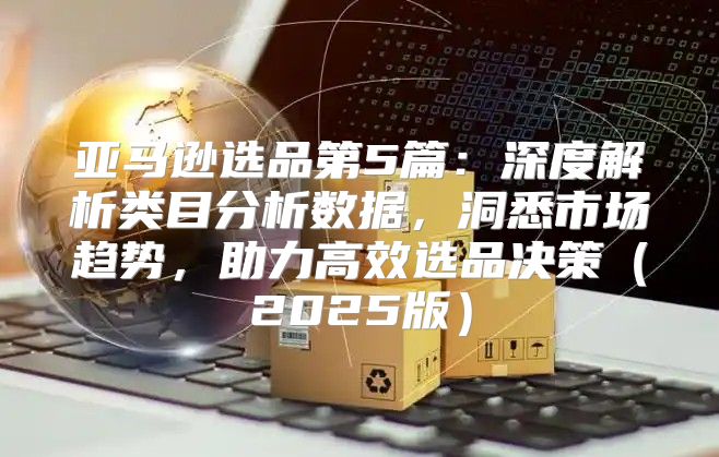 亚马逊选品第5篇：深度解析类目分析数据，洞悉市场趋势，助力高效选品决策2025版