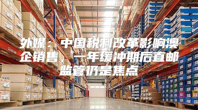 外媒：中国税制改革影响澳企销售，一年缓冲期后直邮监管仍是焦点