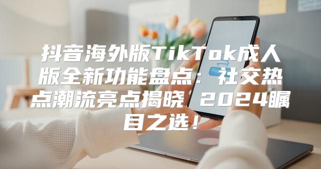 抖音海外版TikTok成人版全新功能盘点：社交热点潮流亮点揭晓 2025瞩目之选！