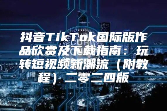 抖音TikTok国际版作品欣赏及下载指南：玩转短视频新潮流附教程二零二四版