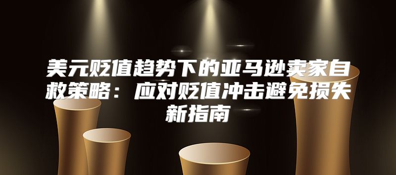 美元贬值趋势下的亚马逊卖家自救策略：应对贬值冲击避免损失新指南