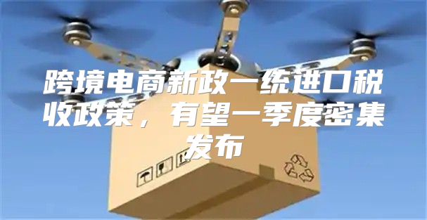 跨境电商新政一统进口税收政策，有望一季度密集发布