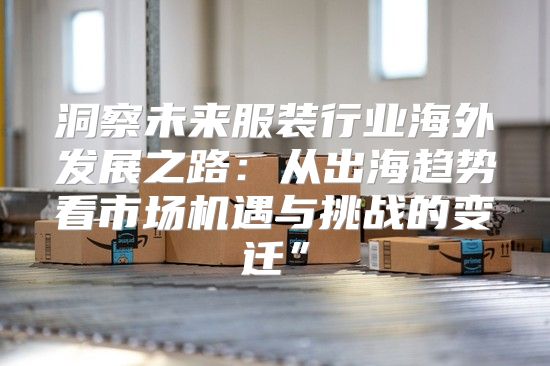 洞察未来服装行业海外发展之路：从出海趋势看市场机遇与挑战的变迁”