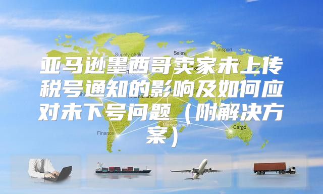 亚马逊墨西哥卖家未上传税号通知的影响及如何应对未下号问题附解决方案