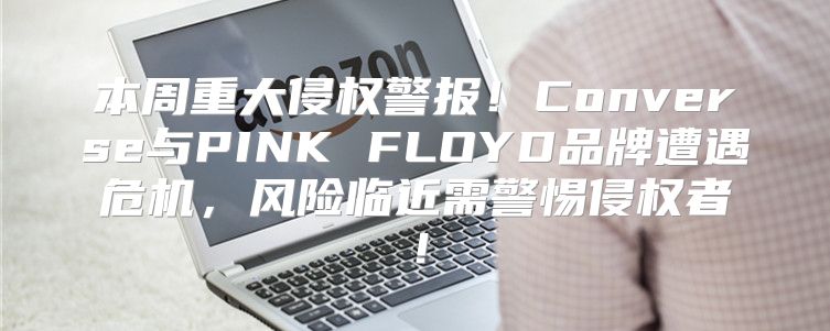 本周重大侵权警报！Converse与PINK FLOYD品牌遭遇危机，风险临近需警惕侵权者！