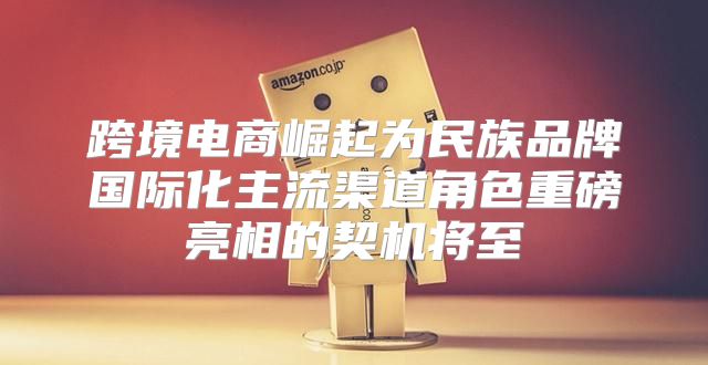 跨境电商崛起为民族品牌国际化主流渠道角色重磅亮相的契机将至