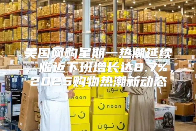 美国网购星期一热潮延续，临近下班增长达8.7%，2025购物热潮新动态
