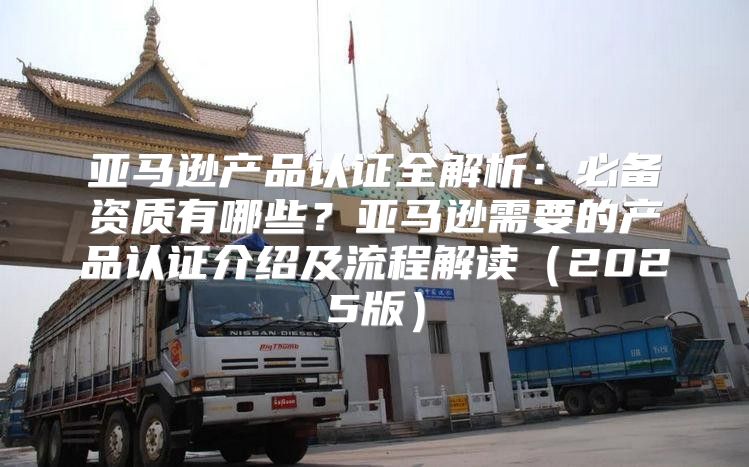 亚马逊产品认证全解析：必备资质有哪些？亚马逊需要的产品认证介绍及流程解读2025版