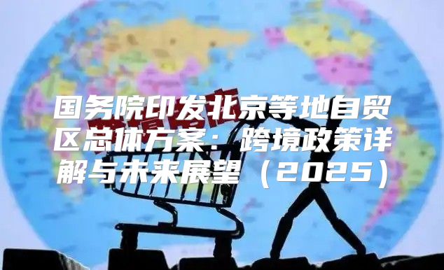 国务院印发北京等地自贸区总体方案：跨境政策详解与未来展望2025