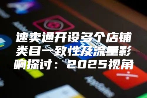 速卖通开设多个店铺类目一致性及流量影响探讨：2025视角