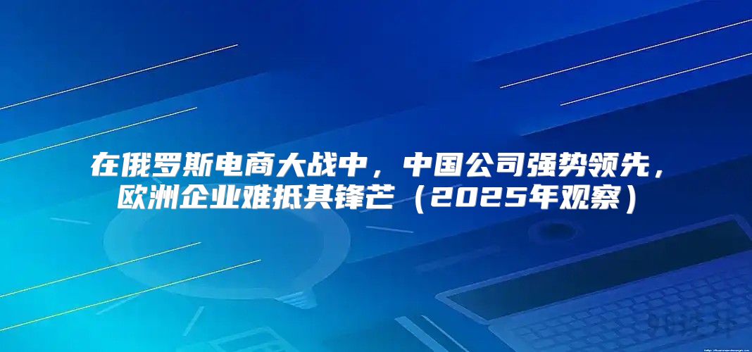在俄罗斯电商大战中，中国公司强势领先，欧洲企业难抵其锋芒2025年观察